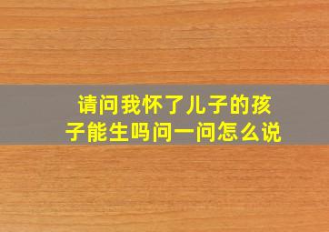 请问我怀了儿子的孩子能生吗问一问怎么说