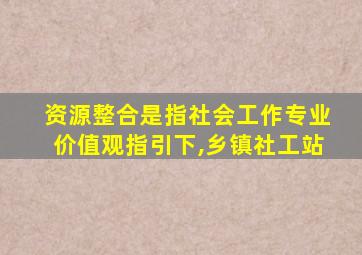 资源整合是指社会工作专业价值观指引下,乡镇社工站