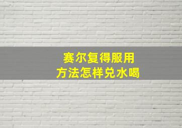 赛尔复得服用方法怎样兑水喝