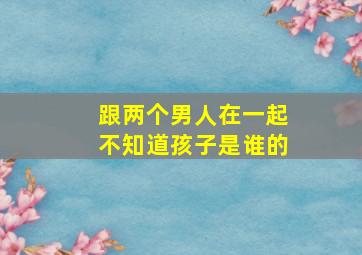 跟两个男人在一起不知道孩子是谁的