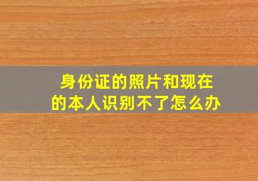 身份证的照片和现在的本人识别不了怎么办