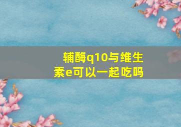 辅酶q10与维生素e可以一起吃吗