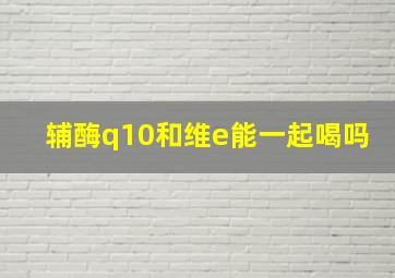 辅酶q10和维e能一起喝吗