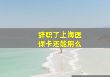 辞职了上海医保卡还能用么