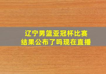 辽宁男篮亚冠杯比赛结果公布了吗现在直播