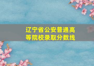 辽宁省公安普通高等院校录取分数线