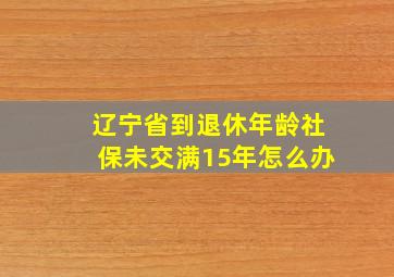 辽宁省到退休年龄社保未交满15年怎么办