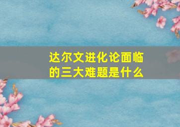 达尔文进化论面临的三大难题是什么