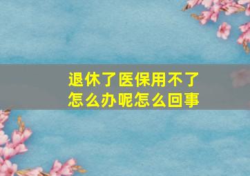 退休了医保用不了怎么办呢怎么回事