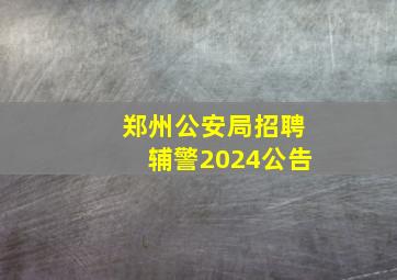 郑州公安局招聘辅警2024公告