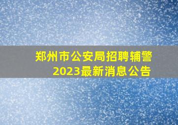 郑州市公安局招聘辅警2023最新消息公告