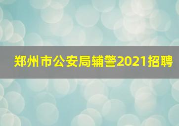 郑州市公安局辅警2021招聘