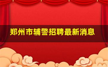 郑州市辅警招聘最新消息