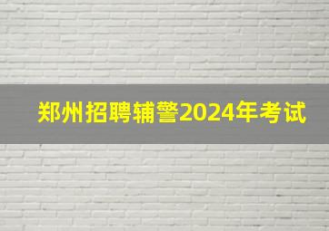 郑州招聘辅警2024年考试