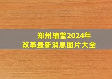 郑州辅警2024年改革最新消息图片大全