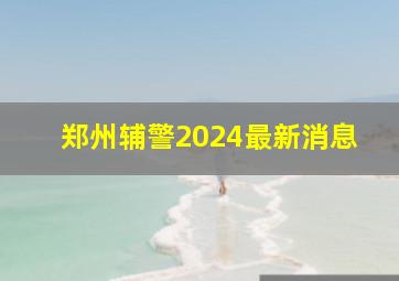 郑州辅警2024最新消息