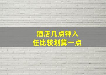 酒店几点钟入住比较划算一点