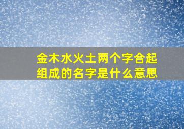 金木水火土两个字合起组成的名字是什么意思