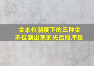 金本位制度下的三种金本位制出现的先后顺序是