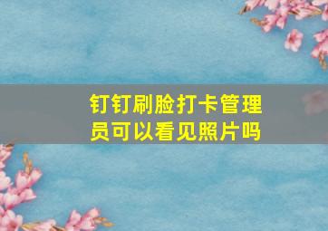 钉钉刷脸打卡管理员可以看见照片吗