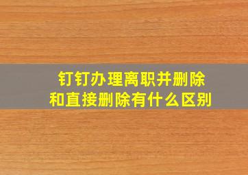 钉钉办理离职并删除和直接删除有什么区别