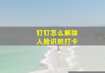 钉钉怎么解除人脸识别打卡