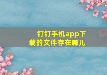 钉钉手机app下载的文件存在哪儿