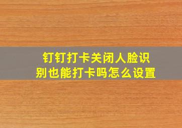 钉钉打卡关闭人脸识别也能打卡吗怎么设置