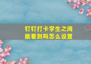 钉钉打卡学生之间能看到吗怎么设置