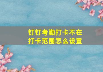 钉钉考勤打卡不在打卡范围怎么设置