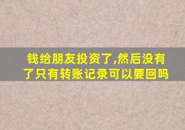 钱给朋友投资了,然后没有了只有转账记录可以要回吗