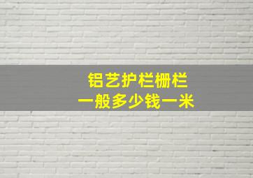 铝艺护栏栅栏一般多少钱一米