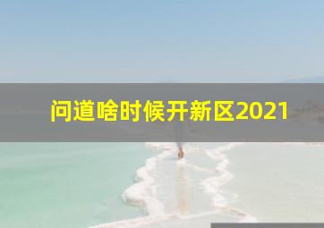 问道啥时候开新区2021