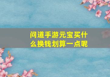 问道手游元宝买什么换钱划算一点呢