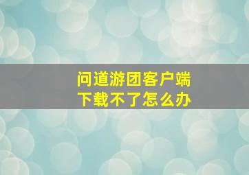 问道游团客户端下载不了怎么办