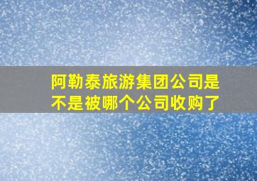 阿勒泰旅游集团公司是不是被哪个公司收购了