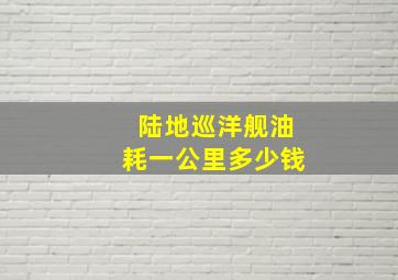 陆地巡洋舰油耗一公里多少钱