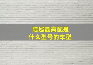 陆巡最高配是什么型号的车型