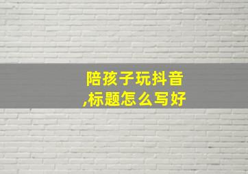 陪孩子玩抖音,标题怎么写好