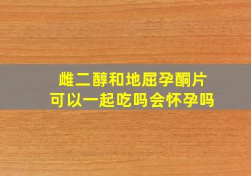 雌二醇和地屈孕酮片可以一起吃吗会怀孕吗