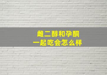 雌二醇和孕酮一起吃会怎么样