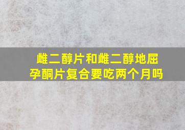 雌二醇片和雌二醇地屈孕酮片复合要吃两个月吗