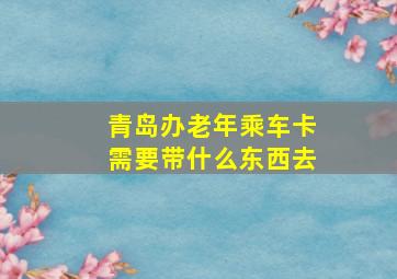 青岛办老年乘车卡需要带什么东西去