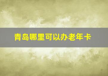 青岛哪里可以办老年卡