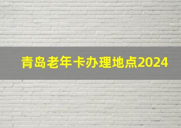 青岛老年卡办理地点2024