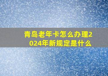 青岛老年卡怎么办理2024年新规定是什么