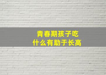 青春期孩子吃什么有助于长高