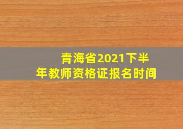 青海省2021下半年教师资格证报名时间