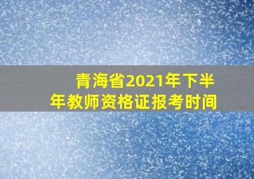 青海省2021年下半年教师资格证报考时间