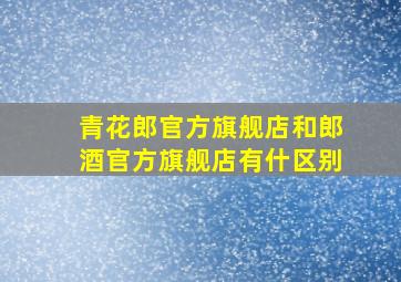 青花郎官方旗舰店和郎酒官方旗舰店有什区别